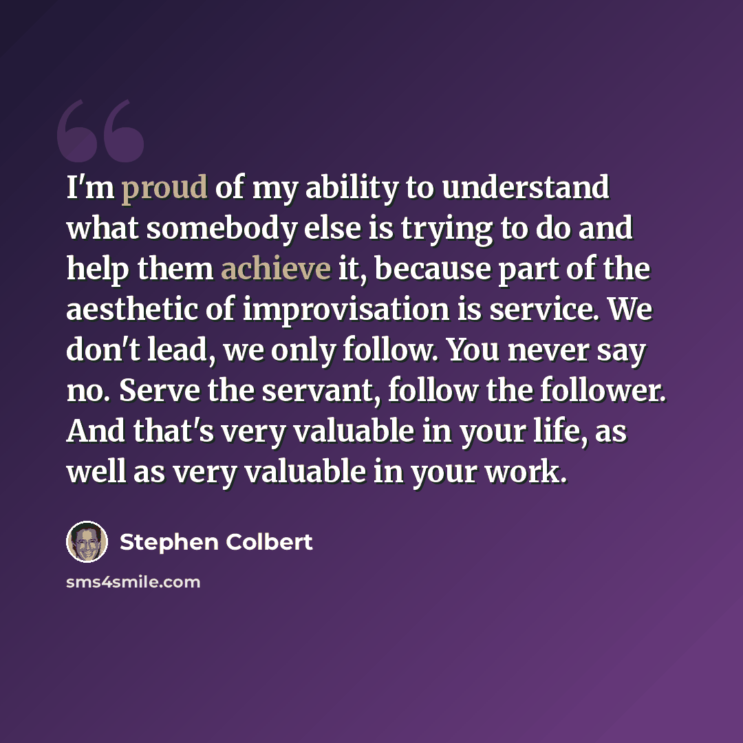 “I'm proud of my ability to understand what somebody else is trying to do and help them achieve it, because part of the aesthetic of improvisation is service. We don't lead, we only follow. You never say no. Serve the servant, follow the follower. And that's very valuable in your life, as well as…” quote by Stephen Colbert