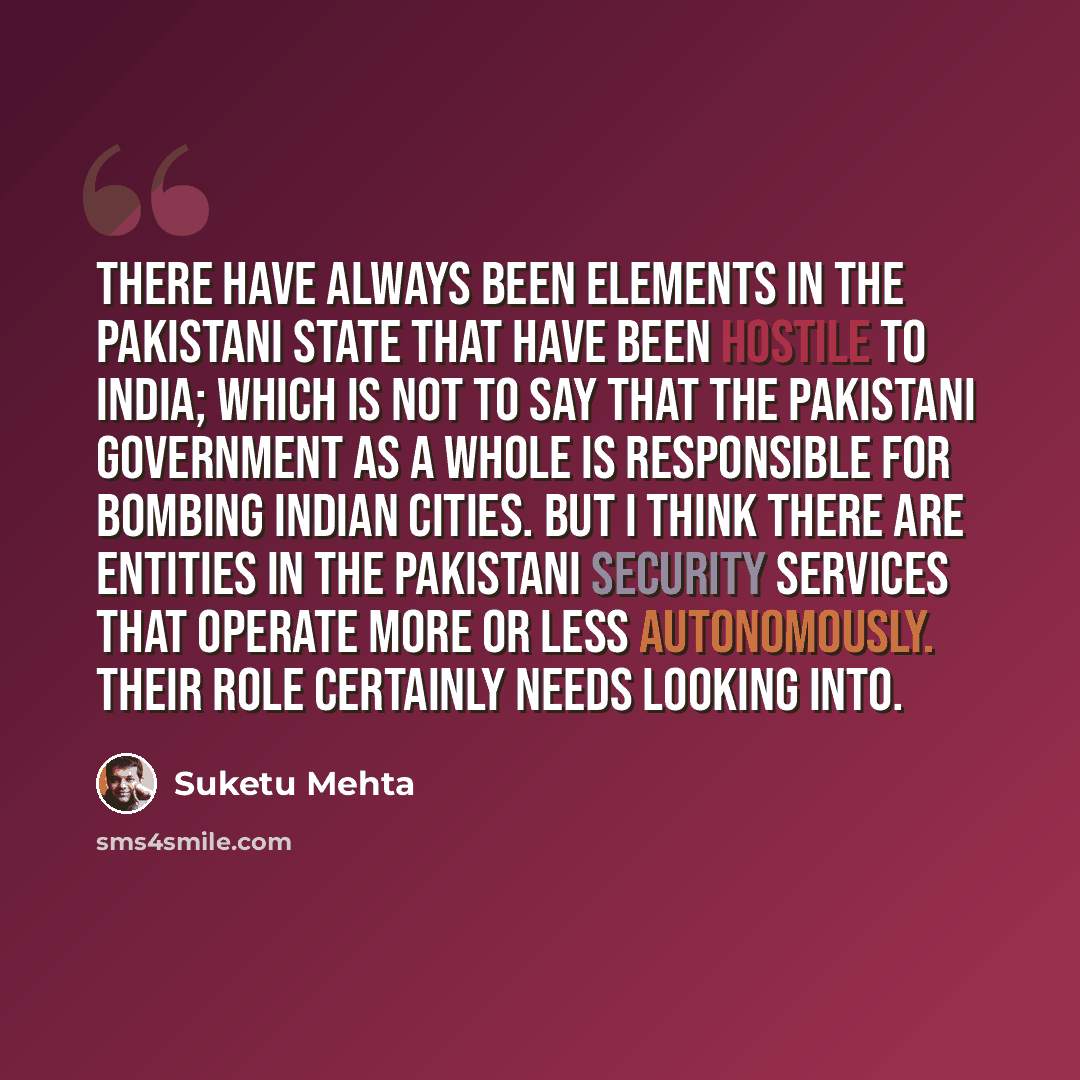 “There have always been elements in the Pakistani state that have been hostile to India; which is not to say that the Pakistani government as a whole is responsible for bombing Indian cities. But I think there are entities in the Pakistani security services that operate more or less autonomously…” quote by Suketu Mehta