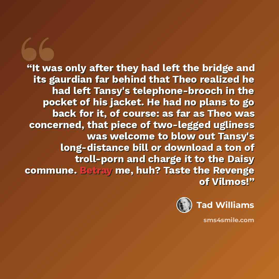 “It was only after they had left the bridge and its gaurdian far behind that Theo realized he had left Tansy's telephone-brooch in the pocket of his jacket. He had no plans to go back for it, of course: as far as Theo was concerned, that piece of two-legged ugliness was welcome to blow out Tansy's…” quote by Tad Williams