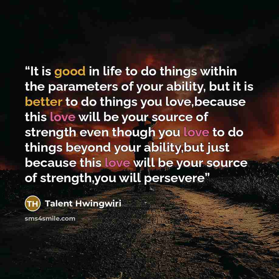 “It is good in life to do things within the parameters of your ability, but it is better to do things you love,because this love will be your source of strength even though you love to do things beyond your ability,but just because this love will be your source of strength,you will persevere” quote by Talent Hwingwiri
