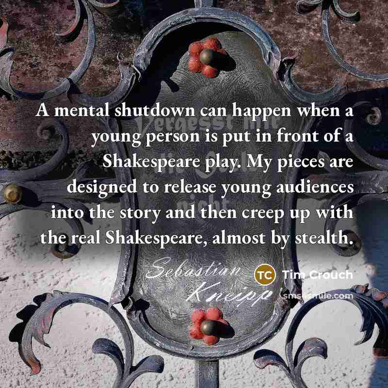 “A mental shutdown can happen when a young person is put in front of a Shakespeare play. My pieces are designed to release young audiences into the story and then creep up with the real Shakespeare, almost by stealth.” quote by Tim Crouch