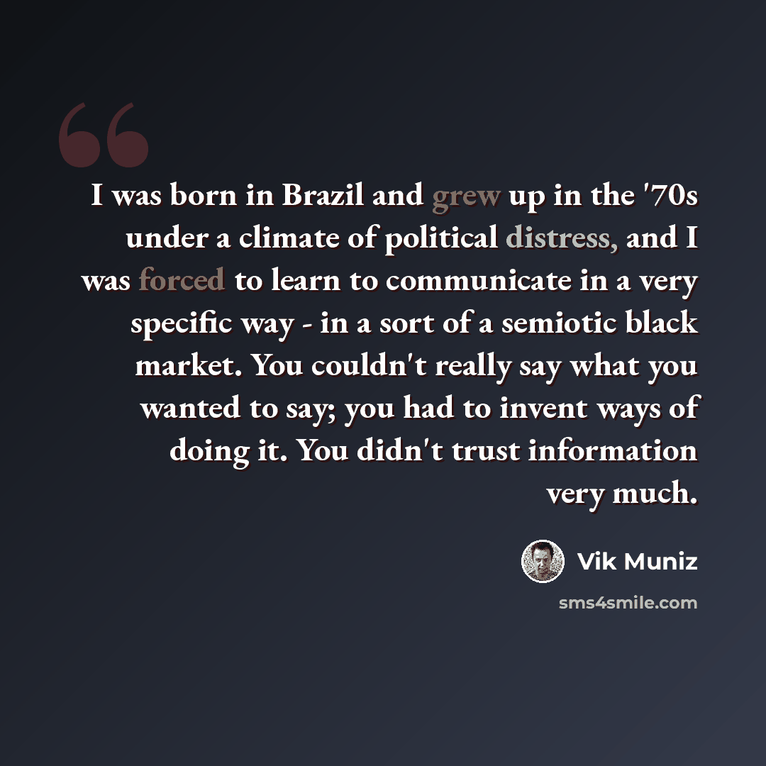 “I was born in Brazil and grew up in the '70s under a climate of political distress, and I was forced to learn to communicate in a very specific way - in a sort of a semiotic black market. You couldn't really say what you wanted to say; you had to invent ways of doing it. You didn't trust…” quote by Vik Muniz