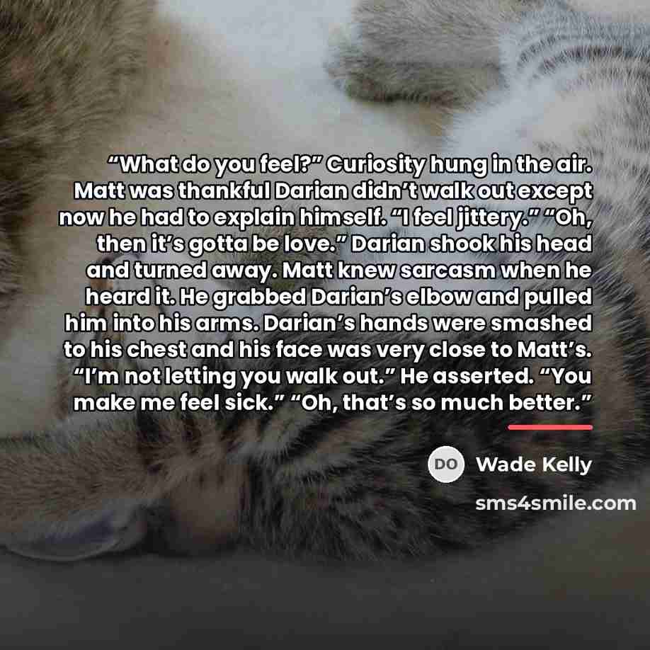 “What do you feel?” Curiosity hung in the air. Matt was thankful Darian didn’t walk out except now he had to explain himself. “I feel jittery.” “Oh, then it’s gotta be love.” Darian shook his head and turned away. Matt knew sarcasm when he heard it. He grabbed Darian’s elbow and pulled him into his…” quote by Wade Kelly