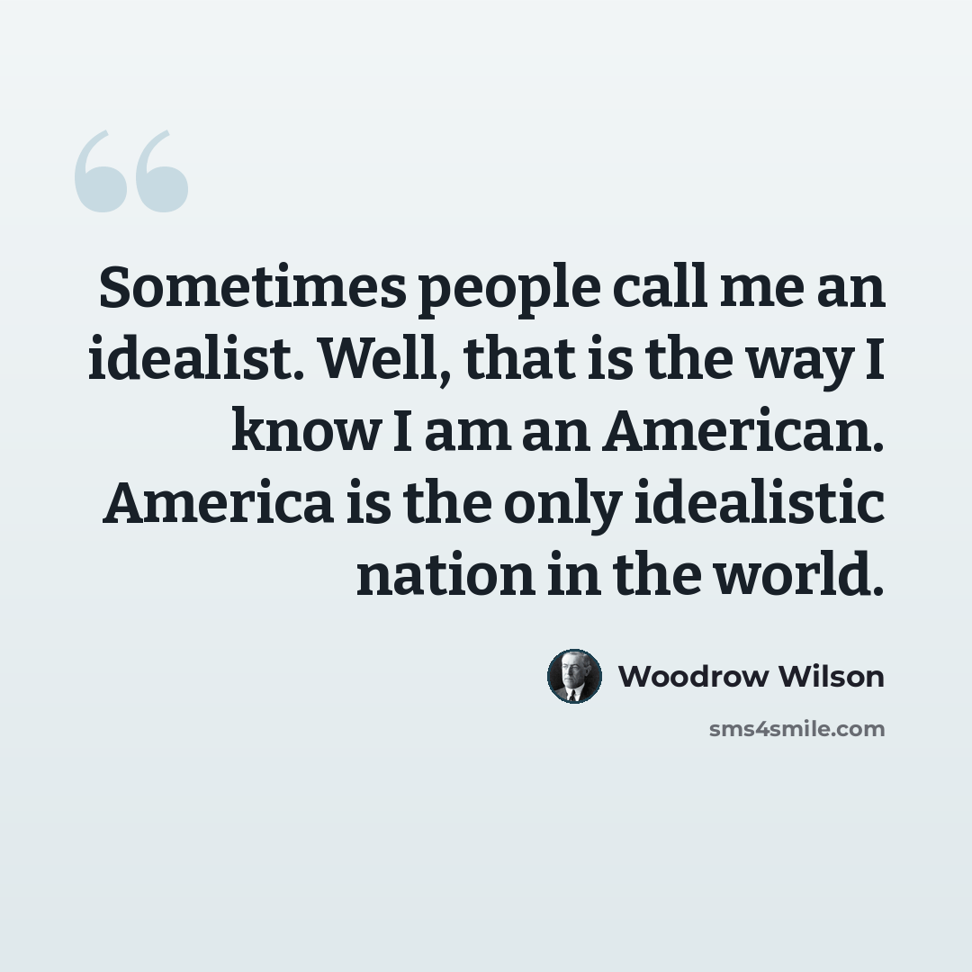 “Sometimes people call me an idealist. Well, that is the way I know I am an American. America is the only idealistic nation in the world.” quote by Woodrow Wilson
