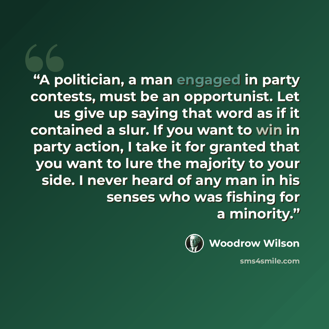 “A politician, a man engaged in party contests, must be an opportunist. Let us give up saying that word as if it contained a slur. If you want to win in party action, I take it for granted that you want to lure the majority to your side. I never heard of any man in his senses who was fishing for a…” quote by Woodrow Wilson