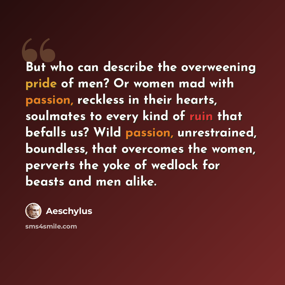 “But who can describe the overweening pride of men? Or women mad with passion, reckless in their hearts, soulmates to every kind of ruin that befalls us? Wild passion, unrestrained, boundless, that overcomes the women, perverts the yoke of wedlock for beasts and men alike.” quote by Aeschylus