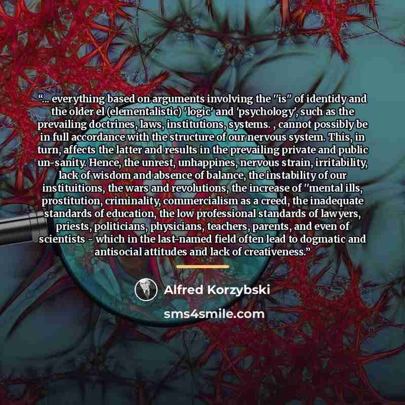 “... everything based on arguments involving the ''is'' of identidy and the older el (elementalistic) 'logic' and 'psychology', such as the prevailing doctrines, laws, institutions, systems. , cannot possibly be in full accordance with the structure of our nervous system. This, in turn, affects the…” quote by Alfred Korzybski