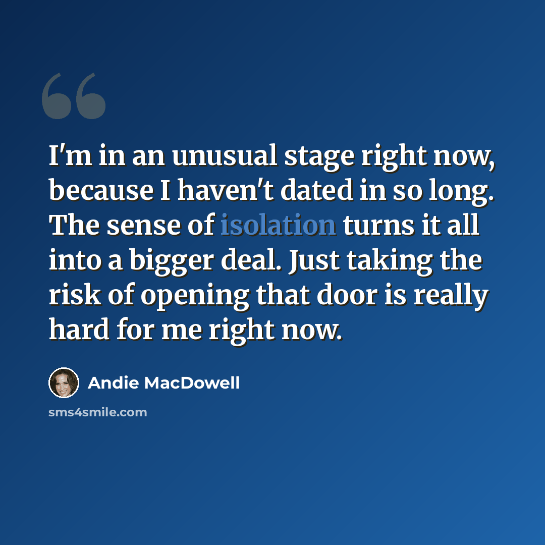 “I'm in an unusual stage right now, because I haven't dated in so long. The sense of isolation turns it all into a bigger deal. Just taking the risk of opening that door is really hard for me right now.” quote by Andie MacDowell