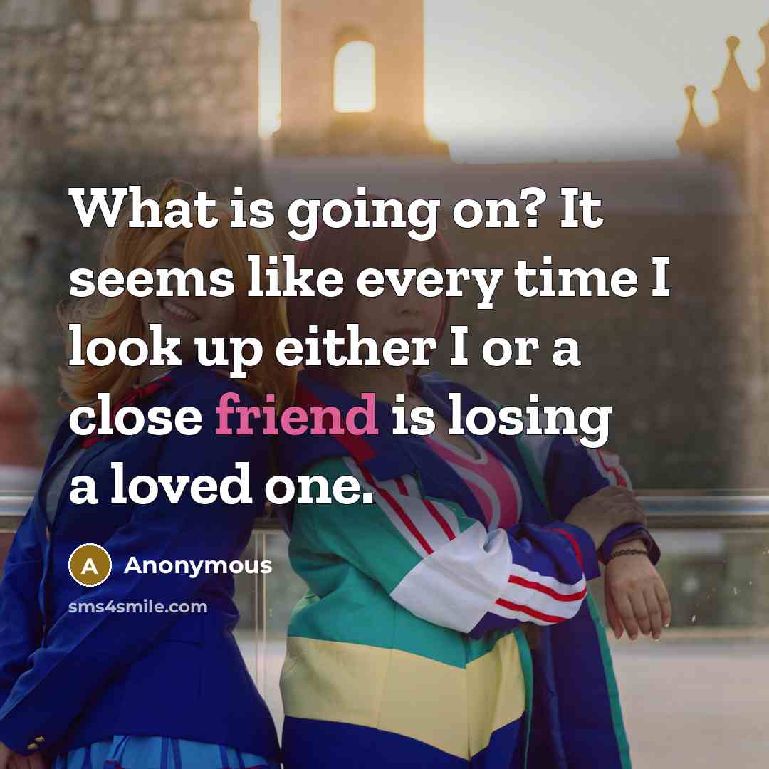 “What is going on? It seems like every time I look up either I or a close friend is losing a loved one.” quote by Anonymous