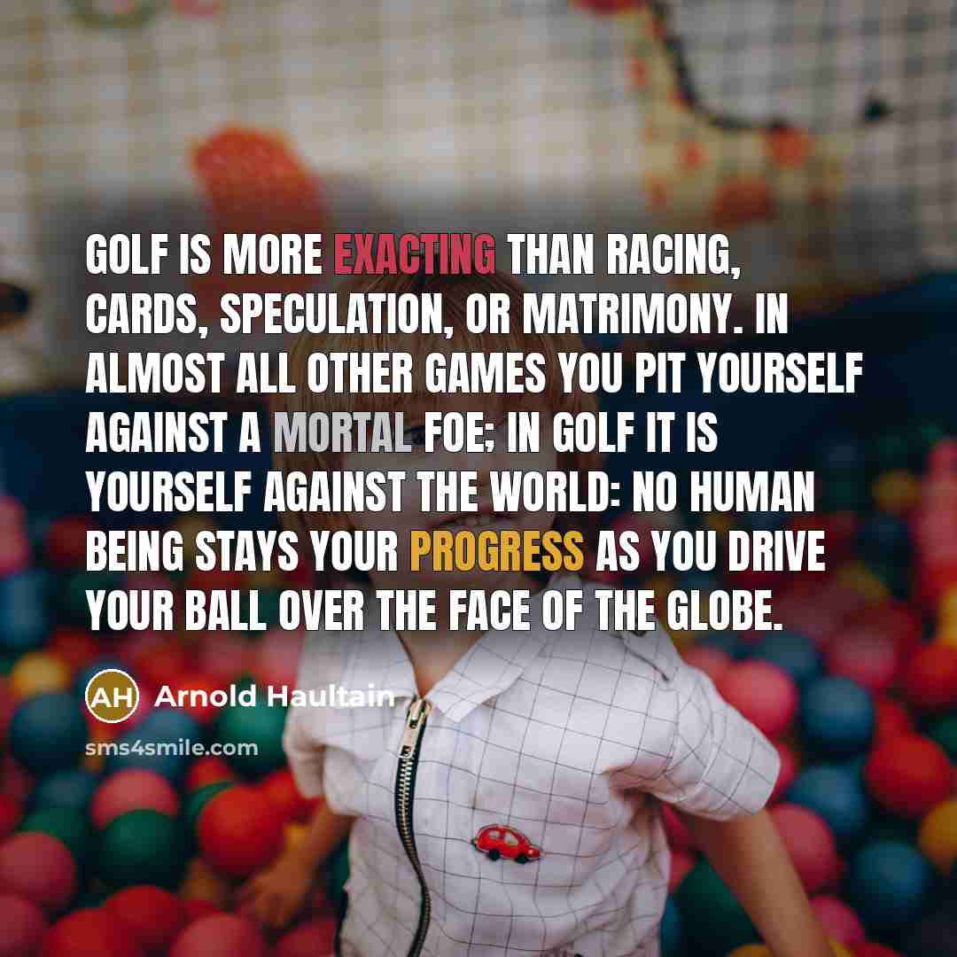 “Golf is more exacting than racing, cards, speculation, or matrimony. In almost all other games you pit yourself against a mortal foe; in golf it is yourself against the world: no human being stays your progress as you drive your ball over the face of the globe.” quote by Arnold Haultain