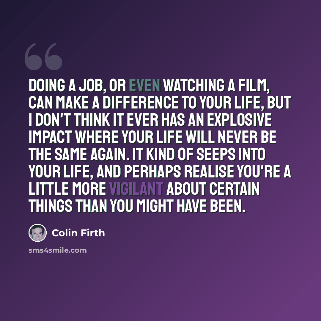 “Doing a job, or even watching a film, can make a difference to your life, but I don't think it ever has an explosive impact where your life will never be the same again. It kind of seeps into your life, and perhaps realise you're a little more vigilant about certain things than you might have been.” quote by Colin Firth