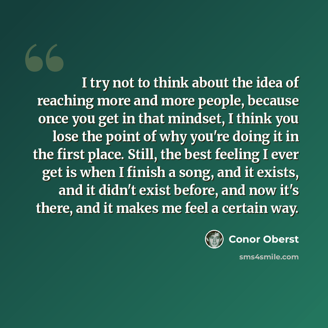 “I try not to think about the idea of reaching more and more people, because once you get in that mindset, I think you lose the point of why you're doing it in the first place. Still, the best feeling I ever get is when I finish a song, and it exists, and it didn't exist before, and now it's there…” quote by Conor Oberst