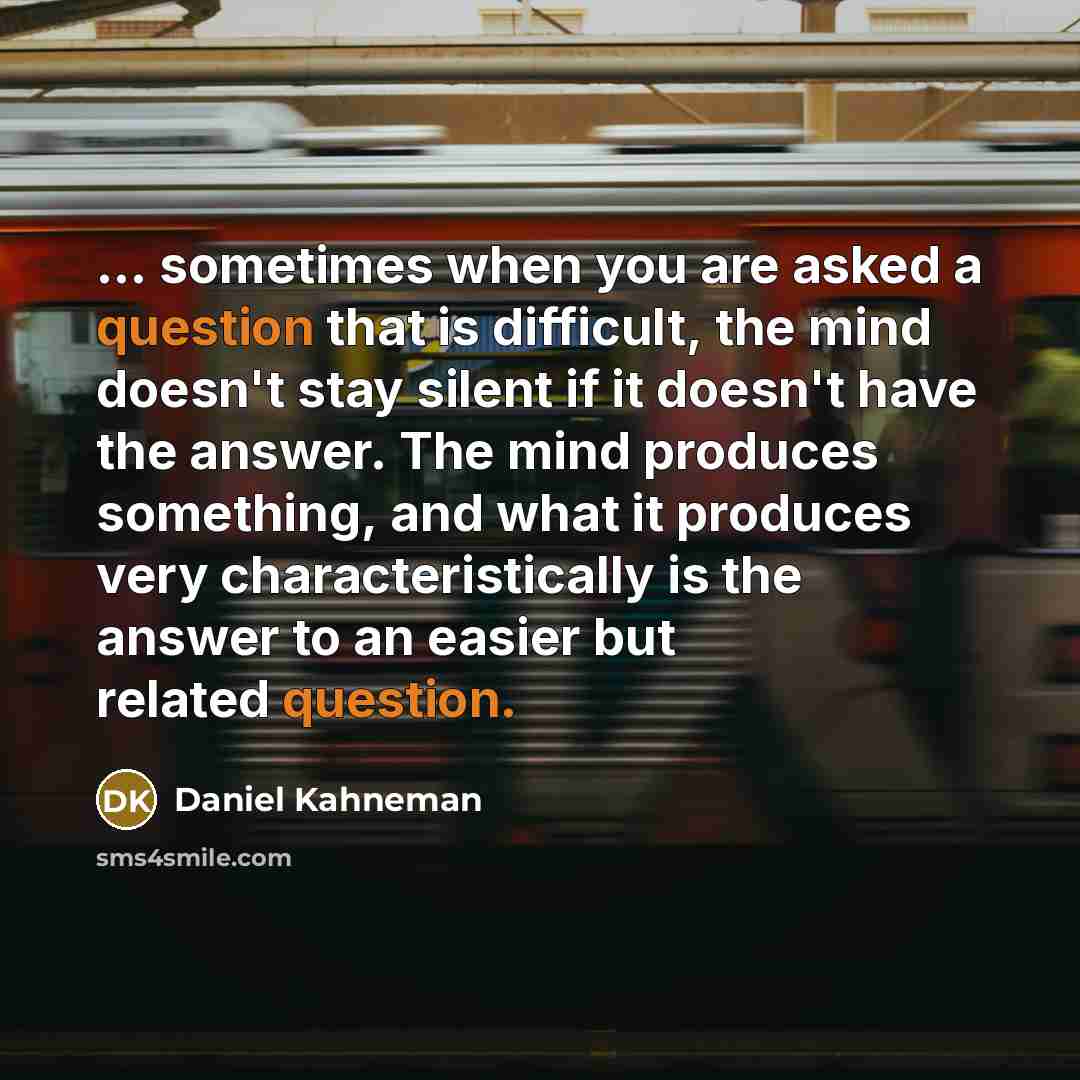 “... sometimes when you are asked a question that is difficult, the mind doesn't stay silent if it doesn't have the answer. The mind produces something, and what it produces very characteristically is the answer to an easier but related question.” quote by Daniel Kahneman