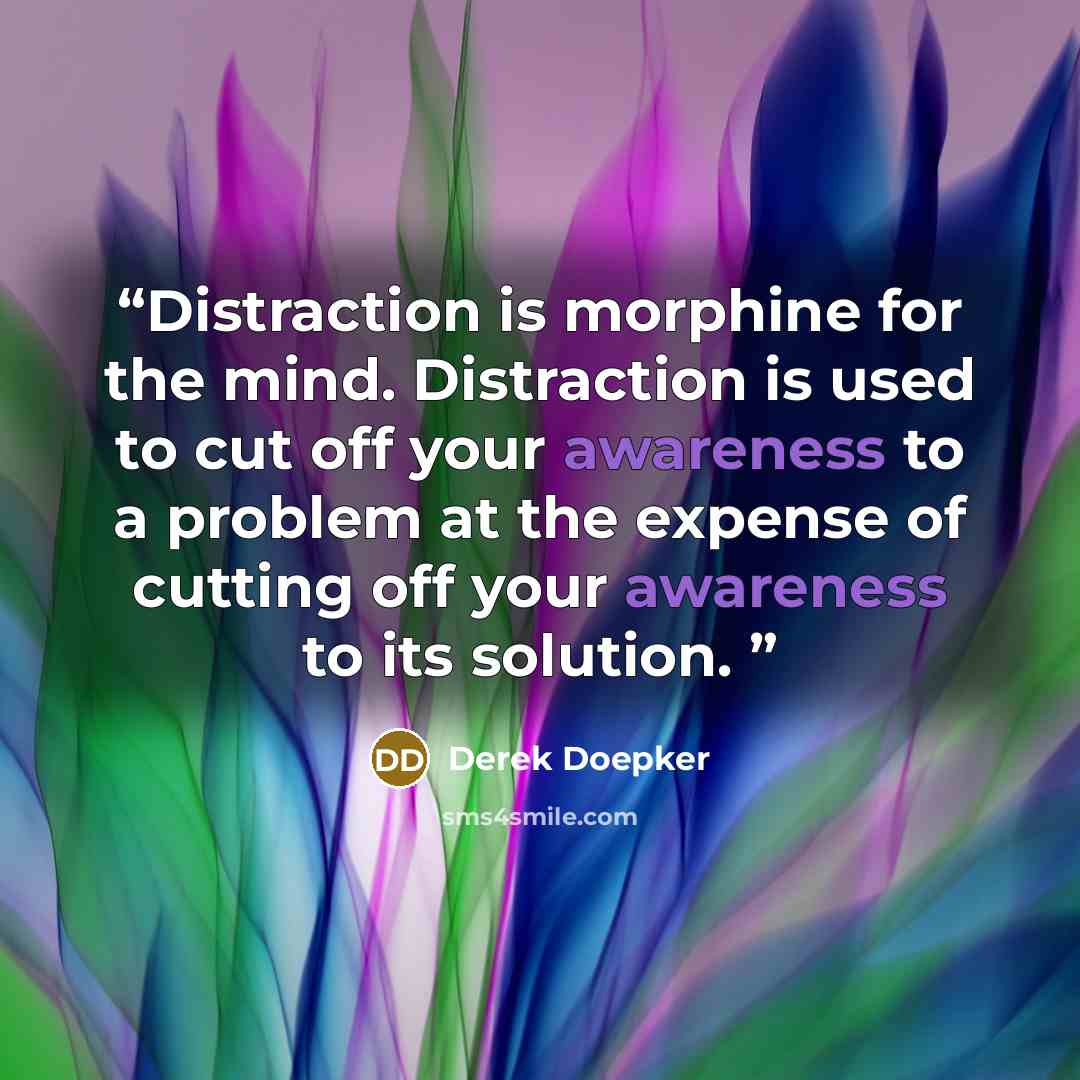 “Distraction is morphine for the mind. Distraction is used to cut off your awareness to a problem at the expense of cutting off your awareness to its solution.” quote by Derek Doepker