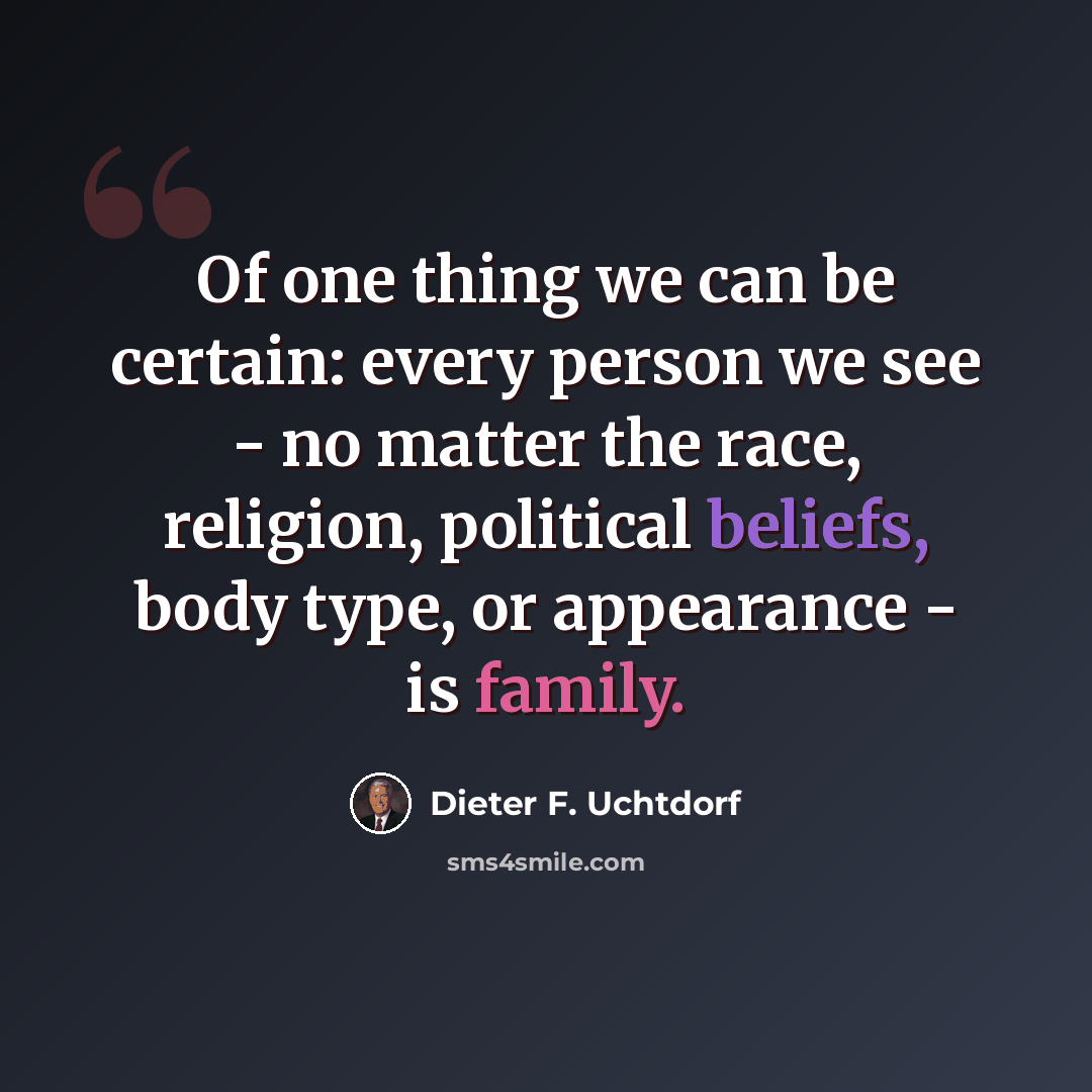 “Of one thing we can be certain: every person we see - no matter the race, religion, political beliefs, body type, or appearance - is family.” quote by Dieter F. Uchtdorf