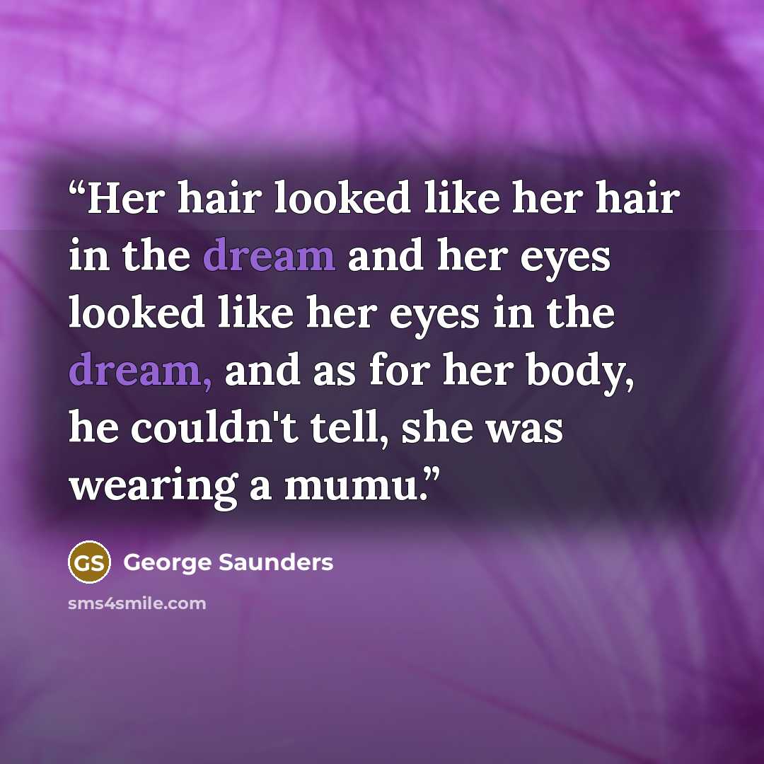 “Her hair looked like her hair in the dream and her eyes looked like her eyes in the dream, and as for her body, he couldn't tell, she was wearing a mumu.” quote by George Saunders