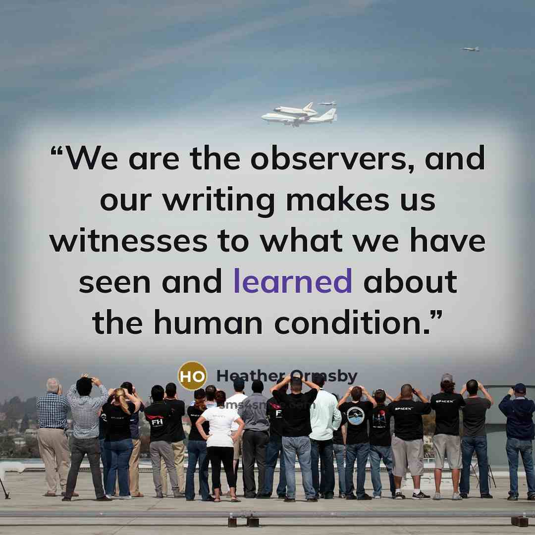 “We are the observers, and our writing makes us witnesses to what we have seen and learned about the human condition.” quote by Heather Ormsby