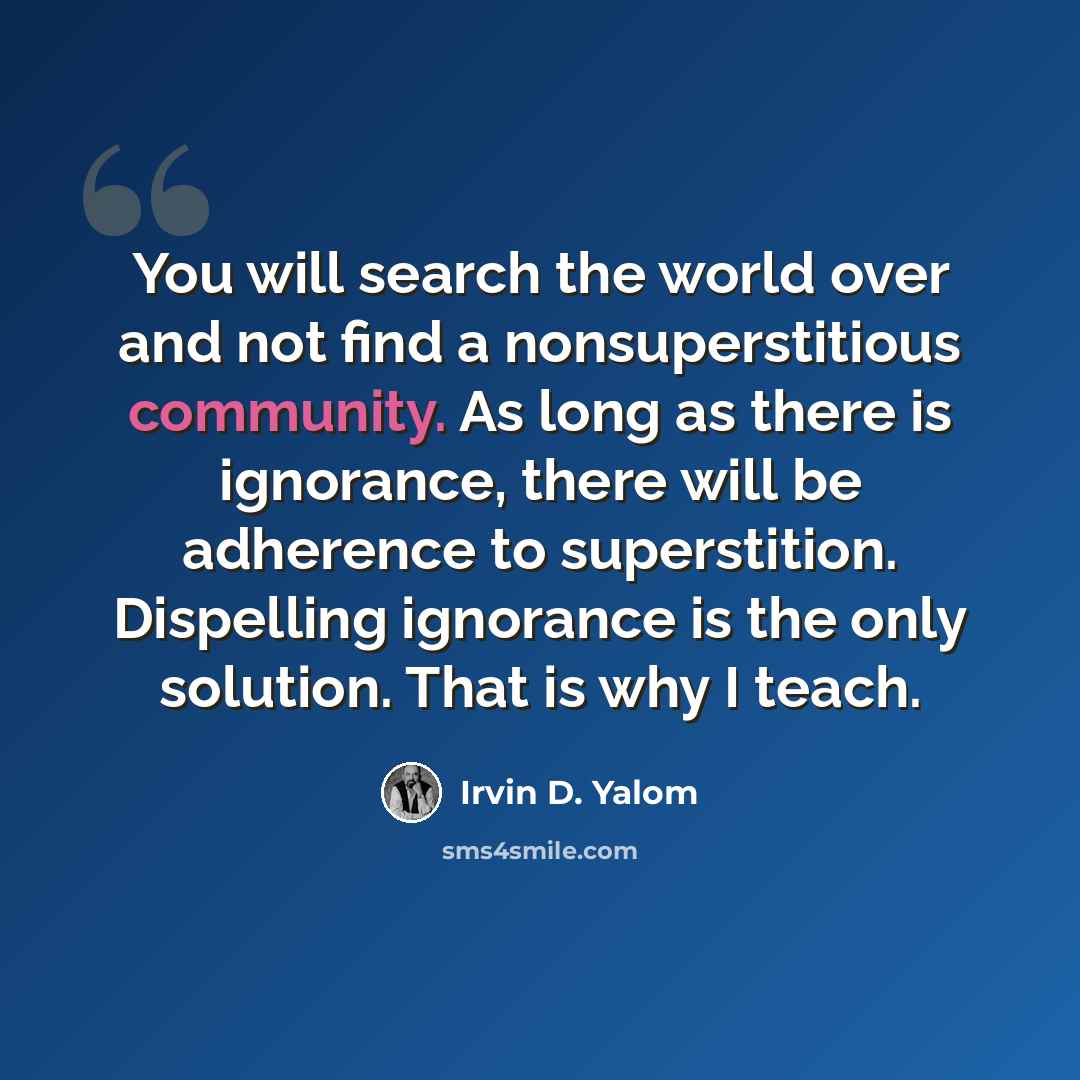 “You will search the world over and not find a nonsuperstitious community. As long as there is ignorance, there will be adherence to superstition. Dispelling ignorance is the only solution. That is why I teach.” quote by Irvin D. Yalom