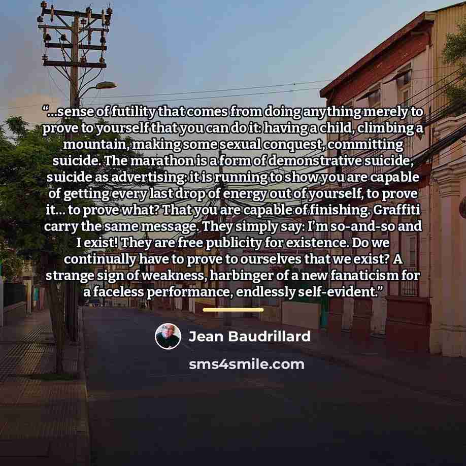 “…sense of futility that comes from doing anything merely to prove to yourself that you can do it: having a child, climbing a mountain, making some sexual conquest, committing suicide. The marathon is a form of demonstrative suicide, suicide as advertising: it is running to show you are capable of…” quote by Jean Baudrillard