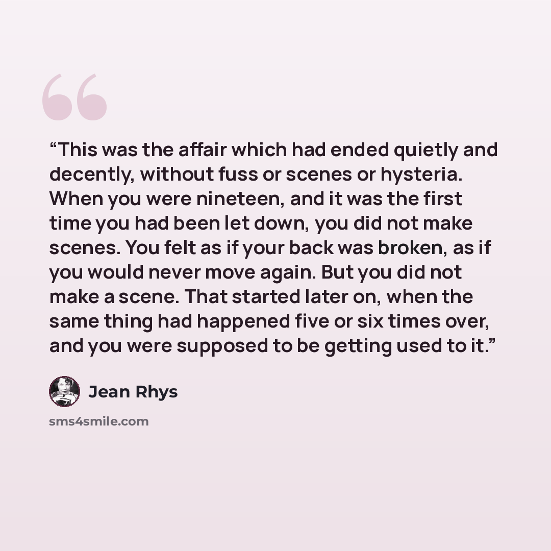 “This was the affair which had ended quietly and decently, without fuss or scenes or hysteria. When you were nineteen, and it was the first time you had been let down, you did not make scenes. You felt as if your back was broken, as if you would never move again. But you did not make a scene. That…” quote by Jean Rhys