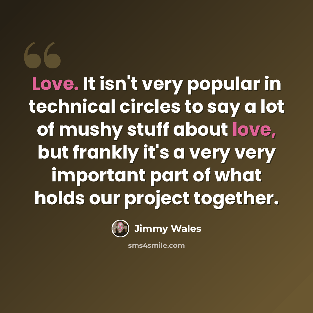 “Love. It isn't very popular in technical circles to say a lot of mushy stuff about love, but frankly it's a very very important part of what holds our project together.” quote by Jimmy Wales