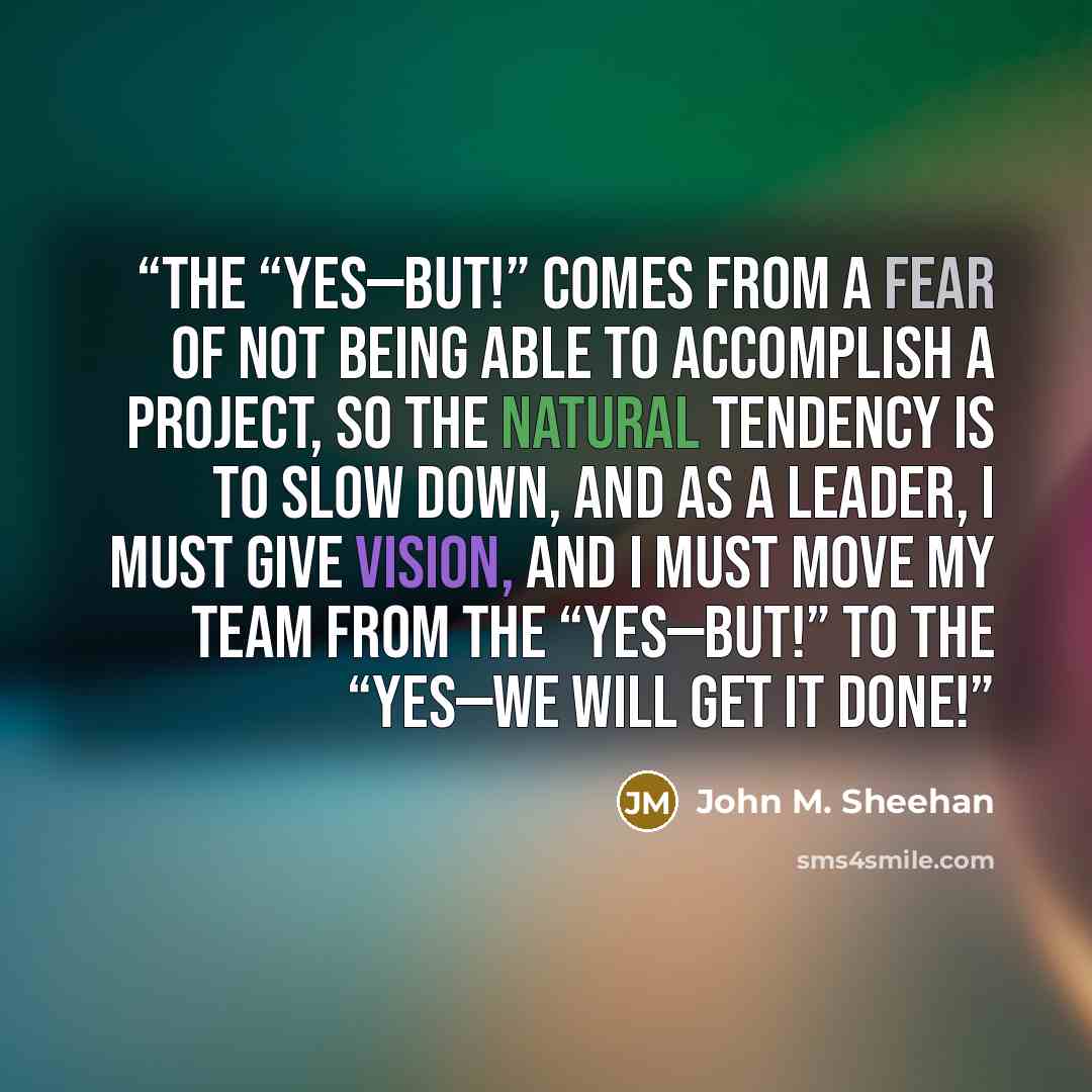 “The “Yes—But!” comes from a fear of not being able to accomplish a project, so the natural tendency is to slow down, and as a leader, I must give vision, and I must move my team from the “Yes—But!” to the “Yes—We will get it done!” quote by John M. Sheehan