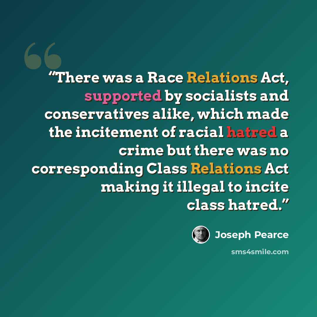 “There was a Race Relations Act, supported by socialists and conservatives alike, which made the incitement of racial hatred a crime but there was no corresponding Class Relations Act making it illegal to incite class hatred.” quote by Joseph Pearce