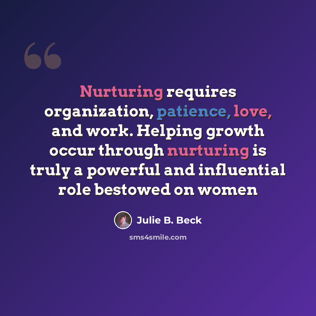 “Nurturing requires organization, patience, love, and work. Helping growth occur through nurturing is truly a powerful and influential role bestowed on women” quote by Julie B. Beck