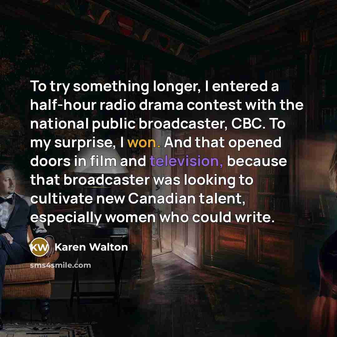 “To try something longer, I entered a half-hour radio drama contest with the national public broadcaster, CBC. To my surprise, I won. And that opened doors in film and television, because that broadcaster was looking to cultivate new Canadian talent, especially women who could write.” quote by Karen Walton