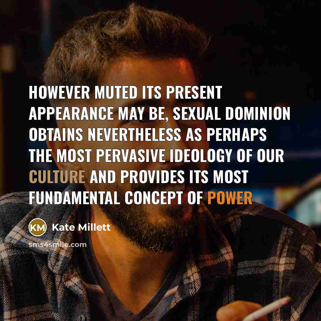 “However muted its present appearance may be, sexual dominion obtains nevertheless as perhaps the most pervasive ideology of our culture and provides its most fundamental concept of power” quote by Kate Millett