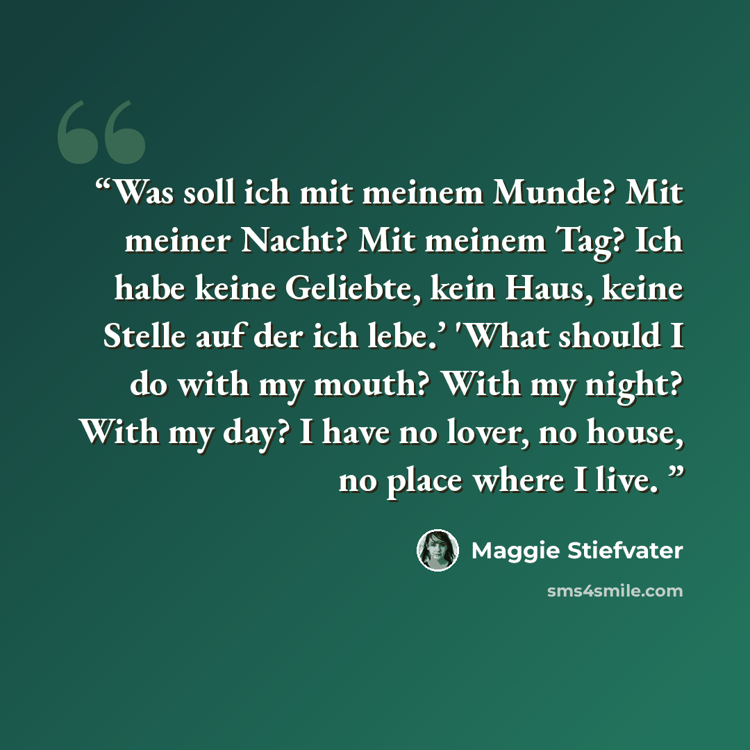 “Was soll ich mit meinem Munde? Mit meiner Nacht? Mit meinem Tag? Ich habe keine Geliebte, kein Haus, keine Stelle auf der ich lebe.’ 'What should I do with my mouth? With my night? With my day? I have no lover, no house, no place where I live.” quote by Maggie Stiefvater