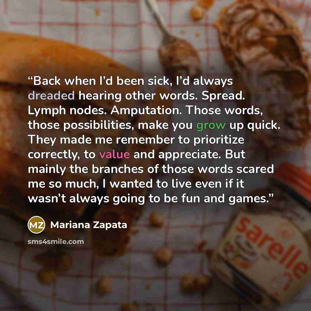 “Back when I’d been sick, I’d always dreaded hearing other words. Spread. Lymph nodes. Amputation. Those words, those possibilities, make you grow up quick. They made me remember to prioritize correctly, to value and appreciate. But mainly the branches of those words scared me so much, I wanted to…” quote by Mariana Zapata