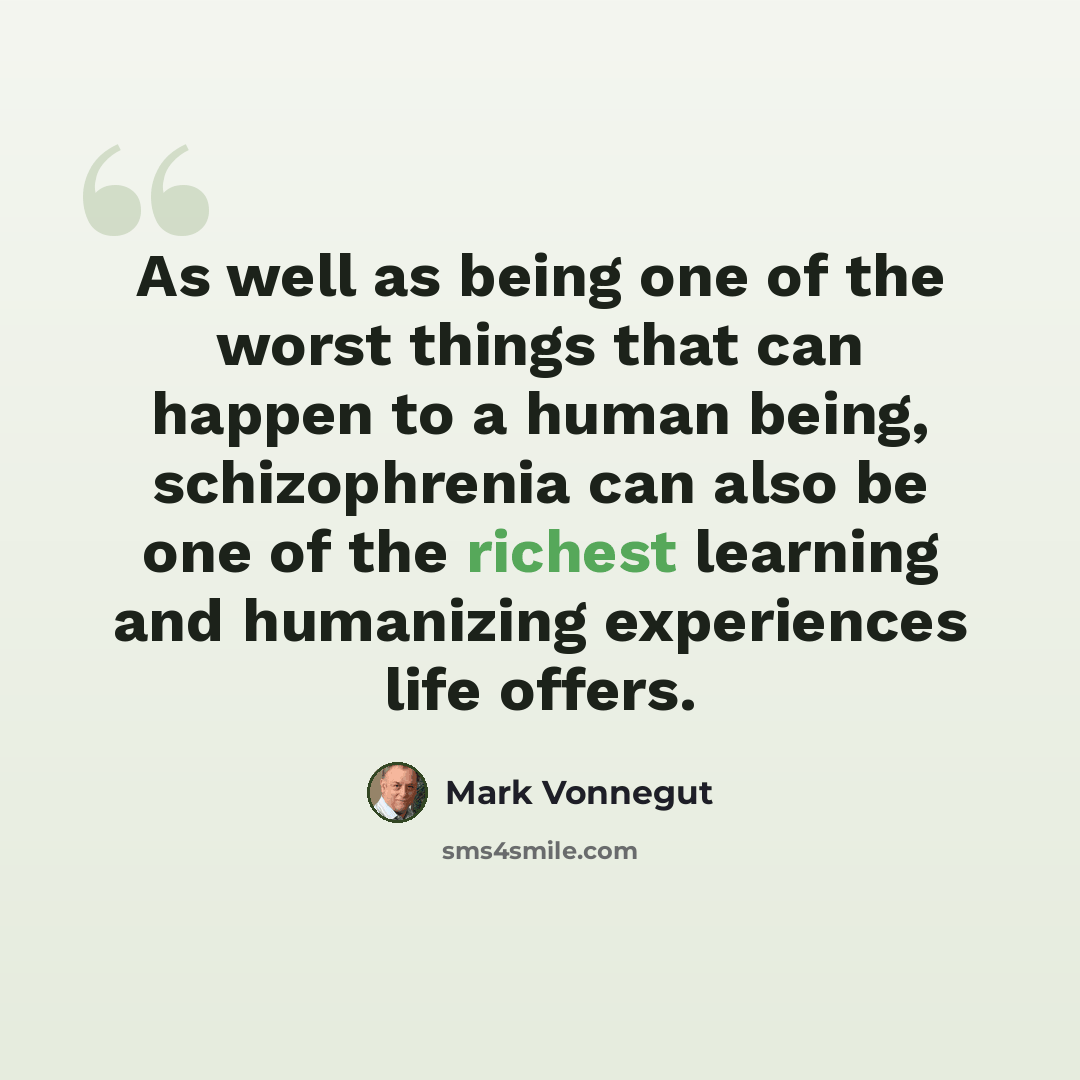 “As well as being one of the worst things that can happen to a human being, schizophrenia can also be one of the richest learning and humanizing experiences life offers.” quote by Mark Vonnegut