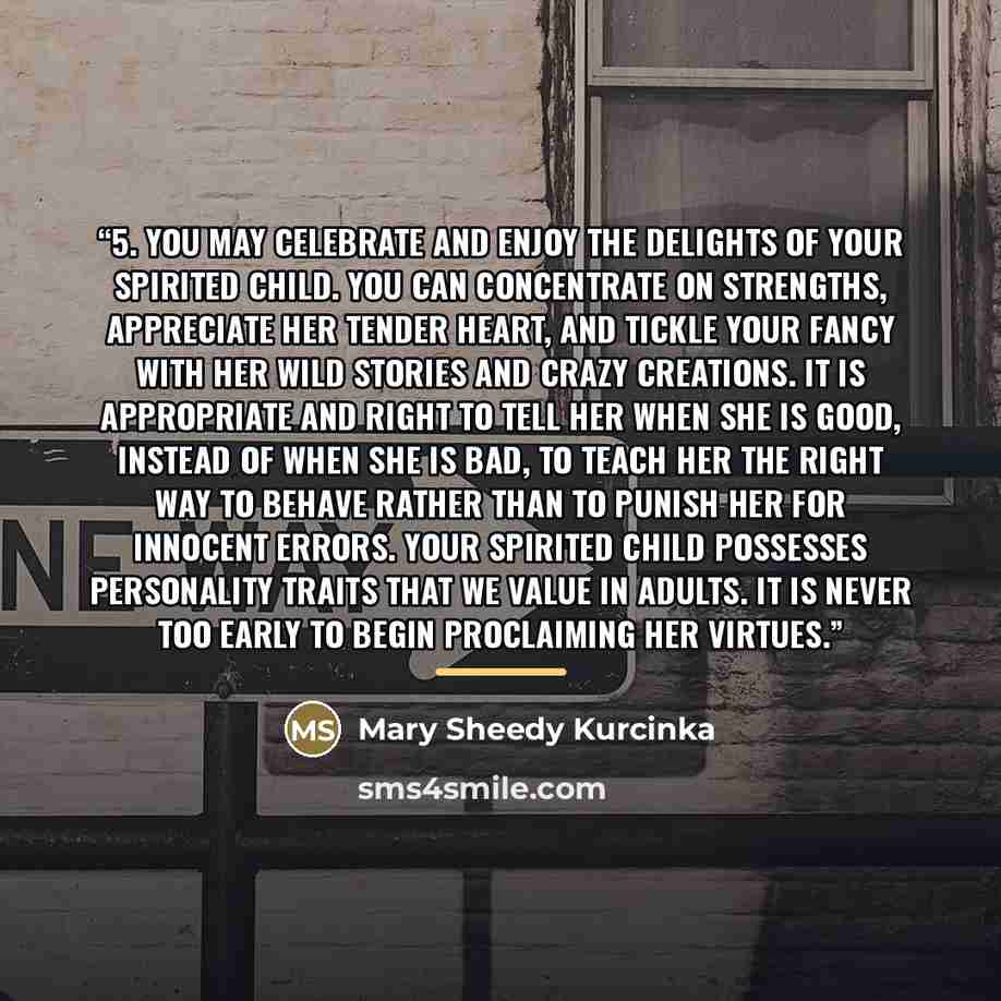 “5. You may celebrate and enjoy the delights of your spirited child. You can concentrate on strengths, appreciate her tender heart, and tickle your fancy with her wild stories and crazy creations. It is appropriate and right to tell her when she is good, instead of when she is bad, to teach her the…” quote by Mary Sheedy Kurcinka