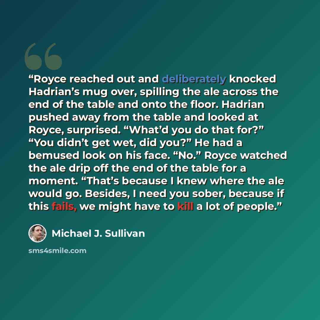 “Royce reached out and deliberately knocked Hadrian’s mug over, spilling the ale across the end of the table and onto the floor. Hadrian pushed away from the table and looked at Royce, surprised. “What’d you do that for?” “You didn’t get wet, did you?” He had a bemused look on his face. “No.” Royce…” quote by Michael J. Sullivan