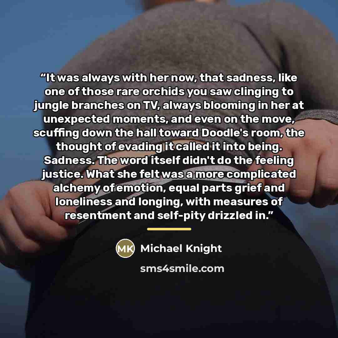 “It was always with her now, that sadness, like one of those rare orchids you saw clinging to jungle branches on TV, always blooming in her at unexpected moments, and even on the move, scuffing down the hall toward Doodle's room, the thought of evading it called it into being. Sadness. The word…” quote by Michael Knight