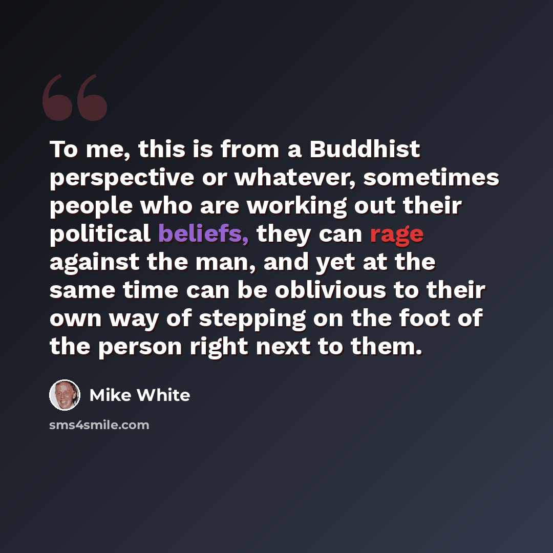 “To me, this is from a Buddhist perspective or whatever, sometimes people who are working out their political beliefs, they can rage against the man, and yet at the same time can be oblivious to their own way of stepping on the foot of the person right next to them.” quote by Mike White