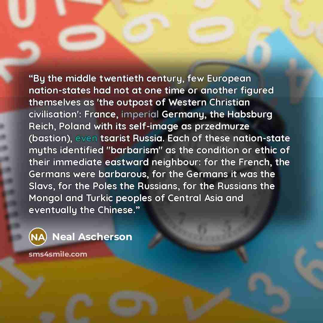 “By the middle twentieth century, few European nation-states had not at one time or another figured themselves as 'the outpost of Western Christian civilisation': France, imperial Germany, the Habsburg Reich, Poland with its self-image as przedmurze (bastion), even tsarist Russia. Each of these…” quote by Neal Ascherson