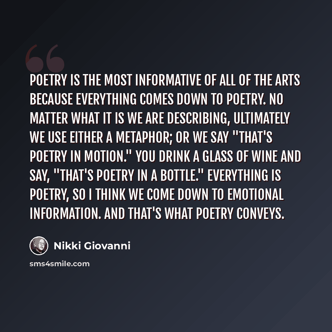 “Poetry is the most informative of all of the arts because everything comes down to poetry. No matter what it is we are describing, ultimately we use either a metaphor; or we say "that's poetry in motion." You drink a glass of wine and say, "that's poetry in a bottle." Everything is poetry, so I…” quote by Nikki Giovanni