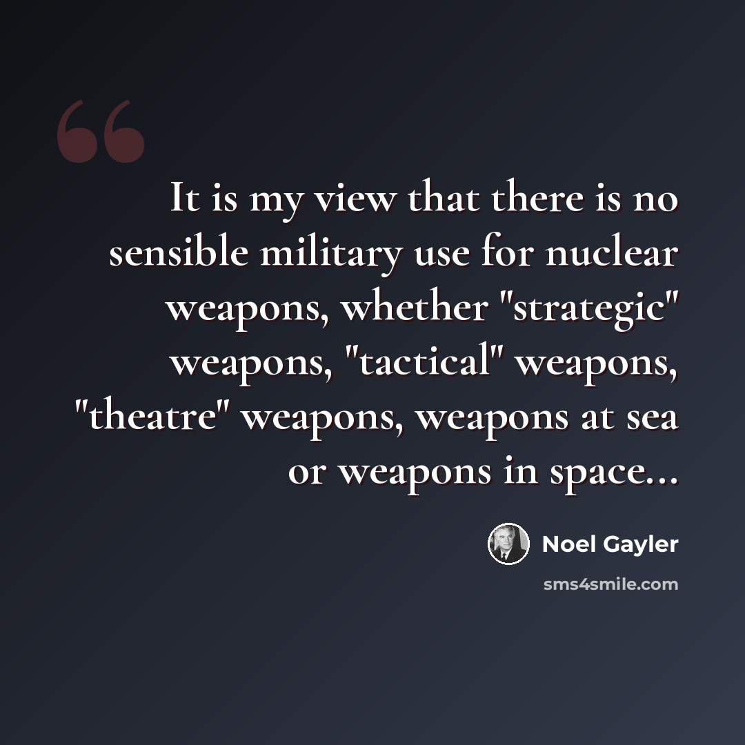 “It is my view that there is no sensible military use for nuclear weapons, whether "strategic" weapons, "tactical" weapons, "theatre" weapons, weapons at sea or weapons in space...” quote by Noel Gayler