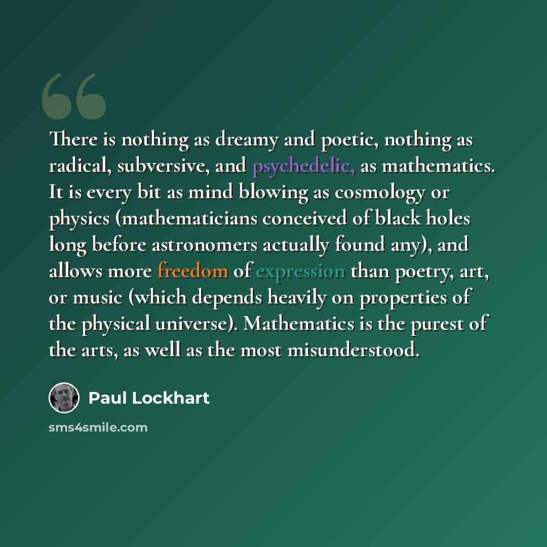 “There is nothing as dreamy and poetic, nothing as radical, subversive, and psychedelic, as mathematics. It is every bit as mind blowing as cosmology or physics (mathematicians conceived of black holes long before astronomers actually found any), and allows more freedom of expression than poetry…” quote by Paul Lockhart