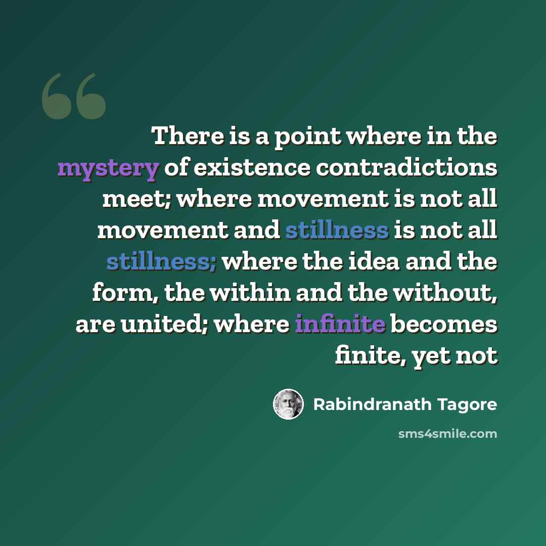 “There is a point where in the mystery of existence contradictions meet; where movement is not all movement and stillness is not all stillness; where the idea and the form, the within and the without, are united; where infinite becomes finite, yet not” quote by Rabindranath Tagore