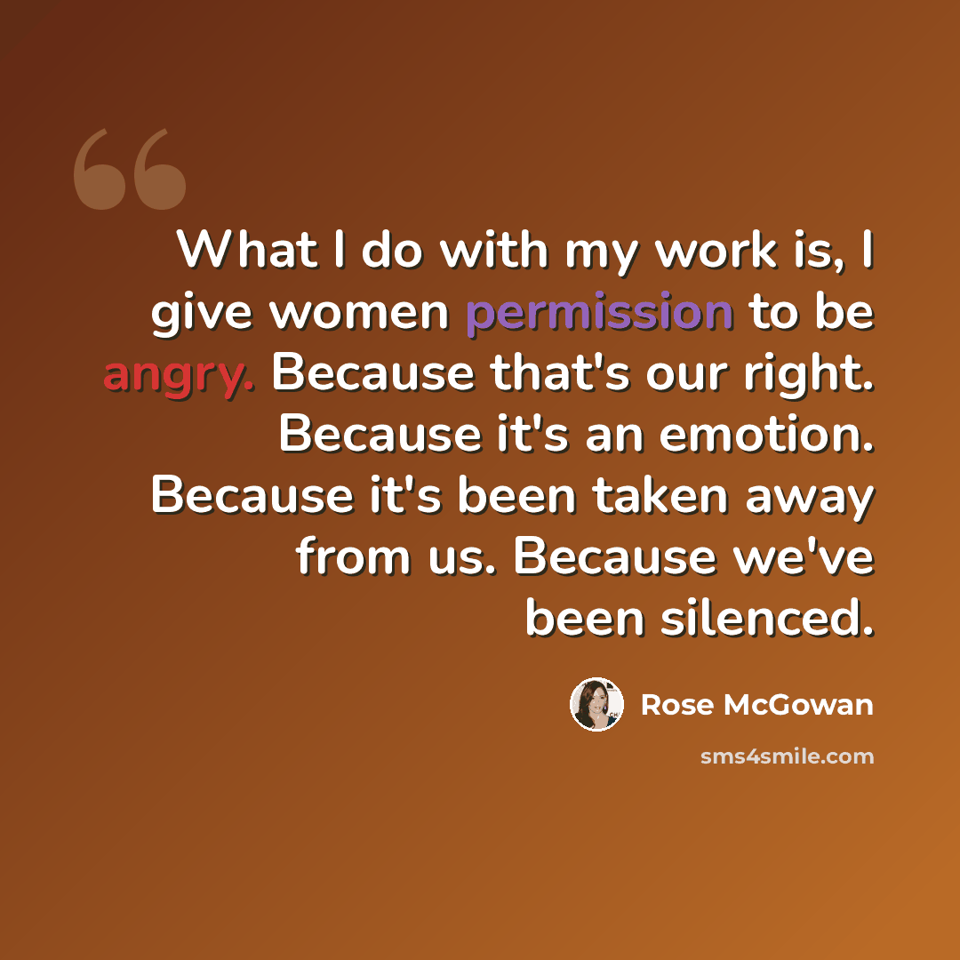 “What I do with my work is, I give women permission to be angry. Because that's our right. Because it's an emotion. Because it's been taken away from us. Because we've been silenced.” quote by Rose McGowan