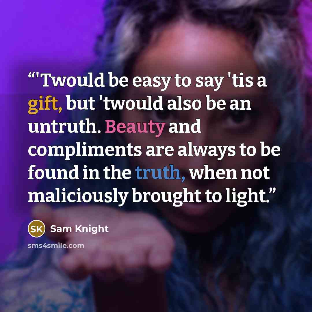 “‎'Twould be easy to say 'tis a gift, but 'twould also be an untruth. Beauty and compliments are always to be found in the truth, when not maliciously brought to light.” quote by Sam Knight