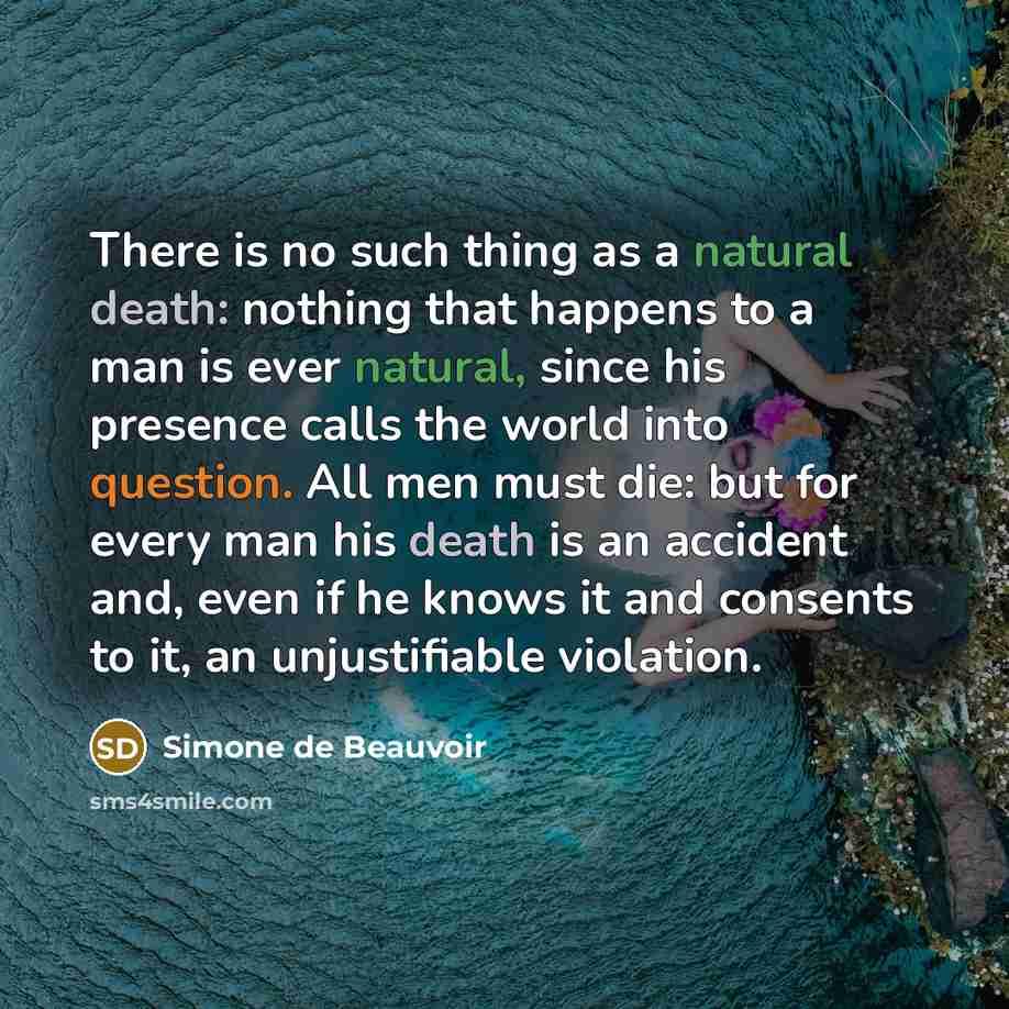 “There is no such thing as a natural death: nothing that happens to a man is ever natural, since his presence calls the world into question. All men must die: but for every man his death is an accident and, even if he knows it and consents to it, an unjustifiable violation.” quote by Simone de Beauvoir