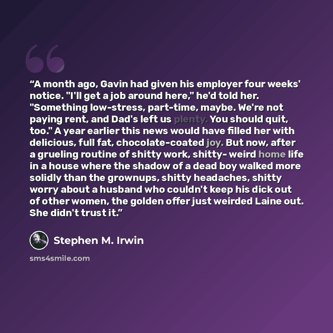 “A month ago, Gavin had given his employer four weeks' notice. "I'll get a job around here," he'd told her. "Something low-stress, part-time, maybe. We're not paying rent, and Dad's left us plenty. You should quit, too." A year earlier this news would have filled her with delicious, full fat…” quote by Stephen M. Irwin