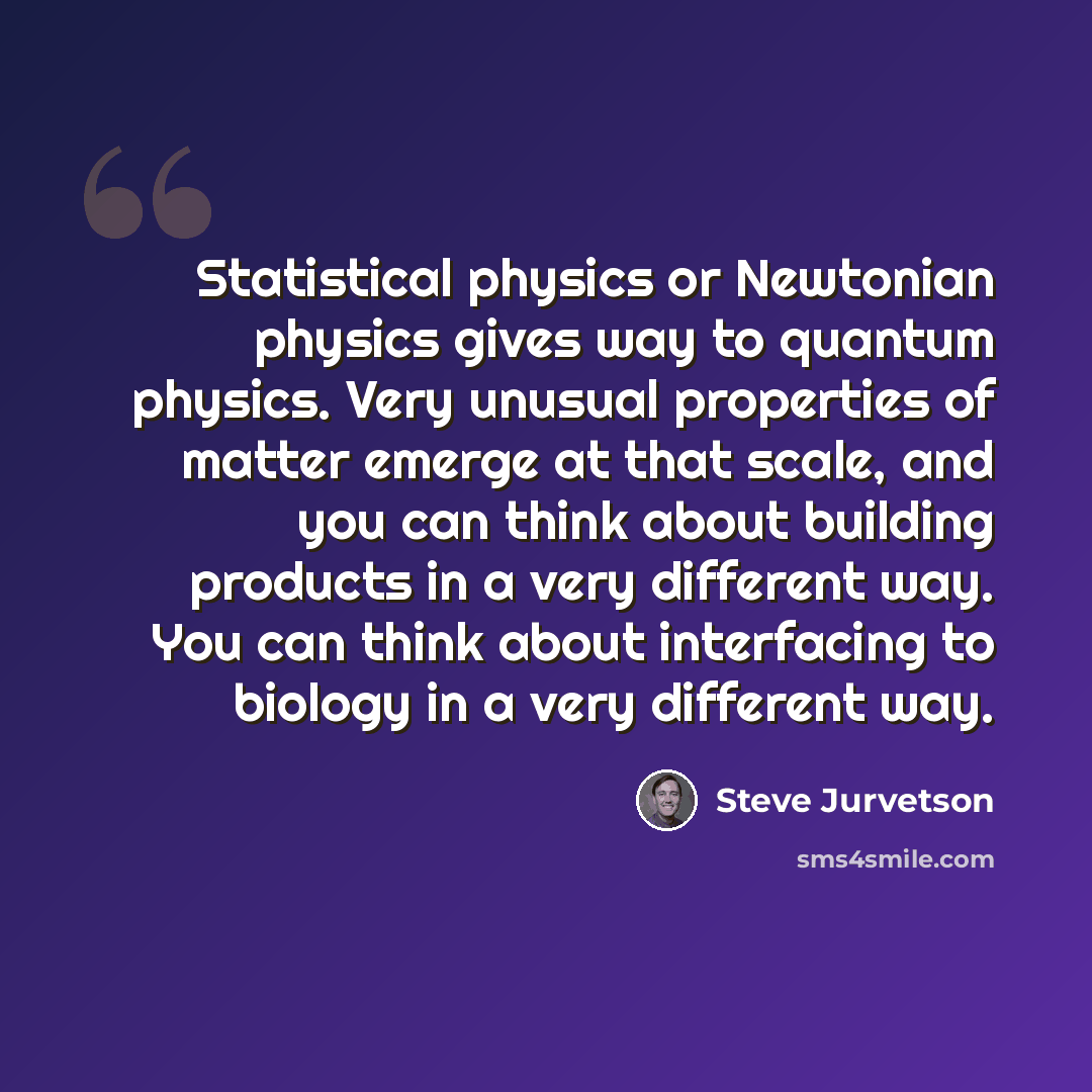 “Statistical physics or Newtonian physics gives way to quantum physics. Very unusual properties of matter emerge at that scale, and you can think about building products in a very different way. You can think about interfacing to biology in a very different way.” quote by Steve Jurvetson