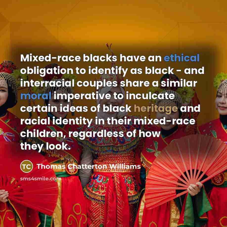 “Mixed-race blacks have an ethical obligation to identify as black - and interracial couples share a similar moral imperative to inculcate certain ideas of black heritage and racial identity in their mixed-race children, regardless of how they look.” quote by Thomas Chatterton Williams
