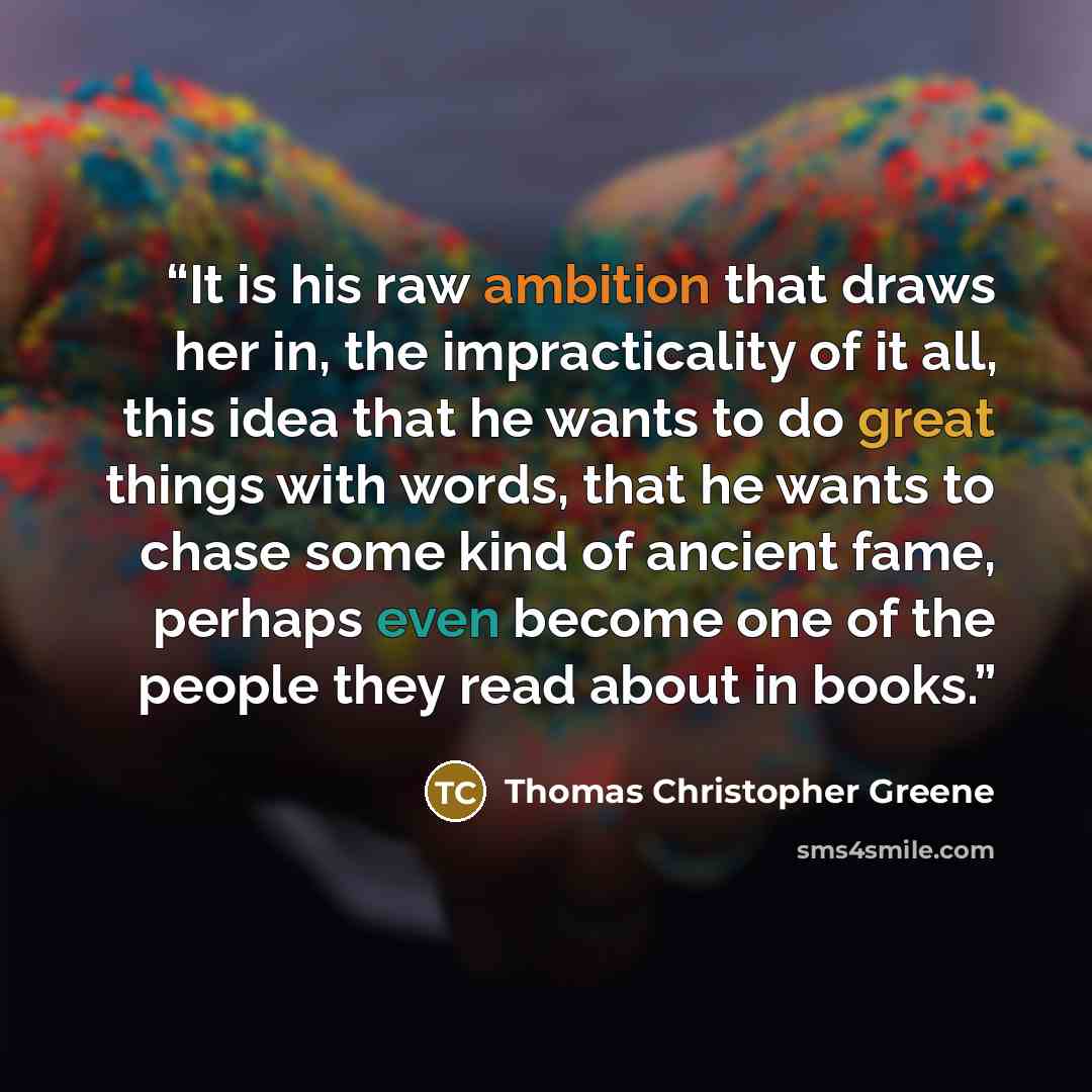 “It is his raw ambition that draws her in, the impracticality of it all, this idea that he wants to do great things with words, that he wants to chase some kind of ancient fame, perhaps even become one of the people they read about in books.” quote by Thomas Christopher Greene
