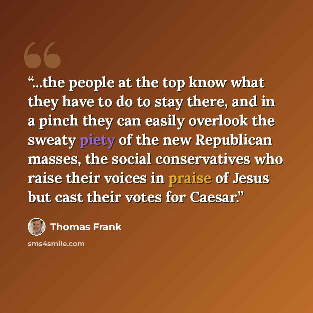 “...the people at the top know what they have to do to stay there, and in a pinch they can easily overlook the sweaty piety of the new Republican masses, the social conservatives who raise their voices in praise of Jesus but cast their votes for Caesar.” quote by Thomas Frank